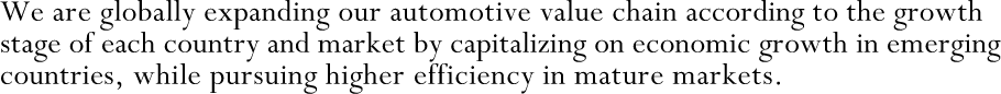 We are globally expanding our automotive value chain according to the growth stage of each country and market by capitalizing on economic growth in emerging countries, while pursuing higher efficiency in mature markets.