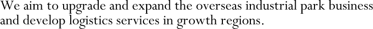 We aim to upgrade and expand the overseas industrial park business and develop logistics services in growth regions.