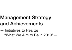 Management Strategy and Achievements –Initiatives to Realize “What We Aim to Be in 2019” –