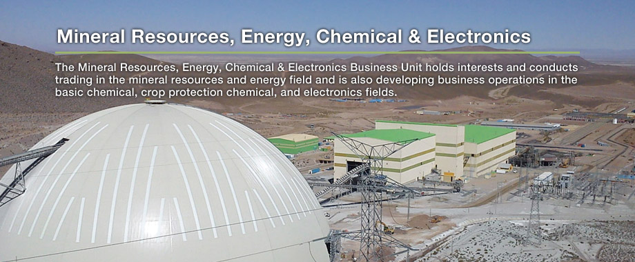 Mineral Resources, Energy, Chemical & Electronics: The Mineral Resources, Energy, Chemical & Electronics Business Unit holds interests and conducts trading in the mineral resources and energy field and is also developing business operations in the basic chemical, crop protection chemical, and electronics fields.