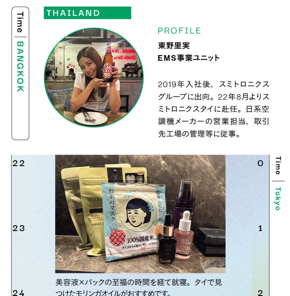 THAILAND　PROFILE　東野里実　2019年入社後、スミトロニクス グループに出向。22年8月よりスミトロニクスタイに赴任。日系空調機メーカーの営業担当、取引先工場の管理等に従事。　美容液×パックの至福の時間を経て就寝。タイで見つけたモリンガオイルがおすすめです。