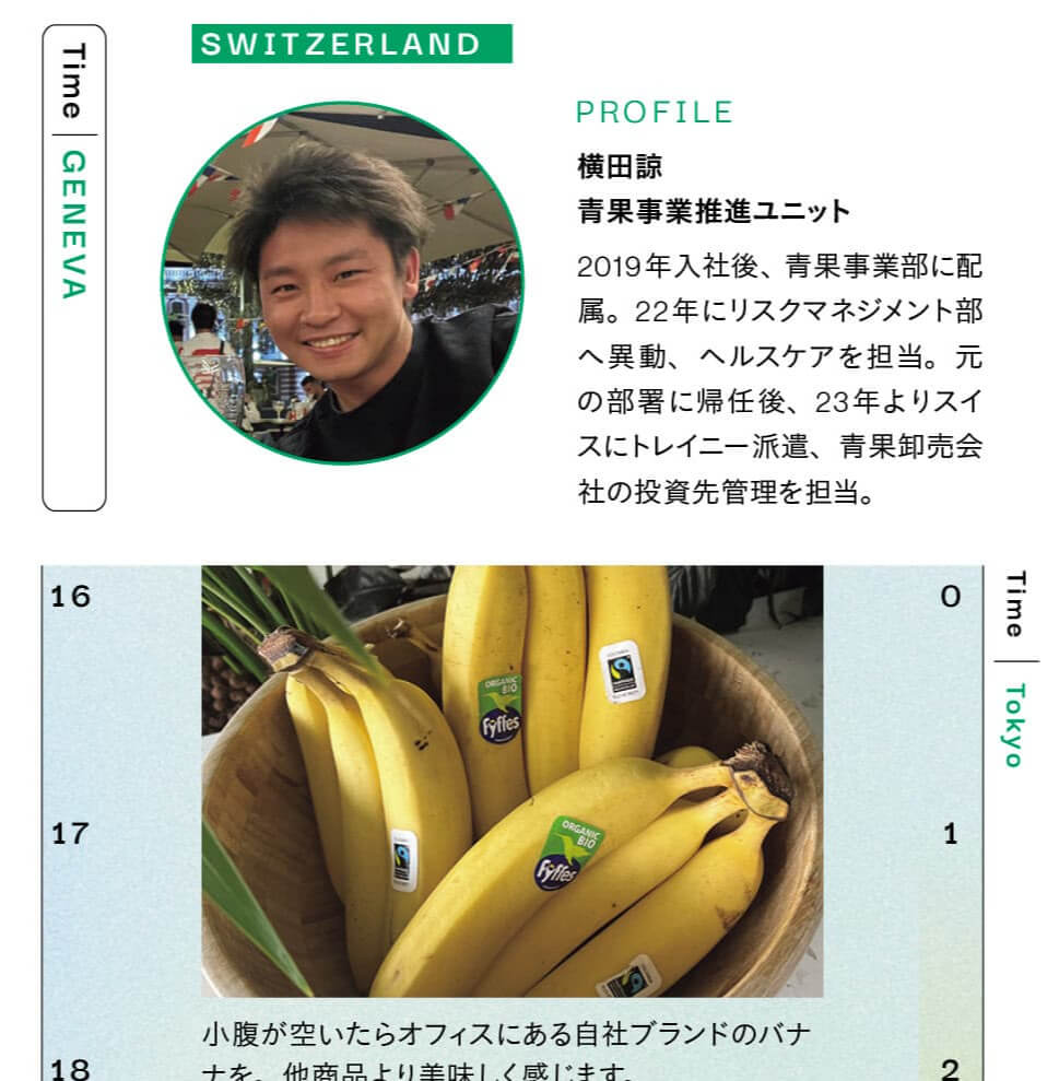SWITZERLAND　PROFILE　横田諒　青果事業推進ユニット　2019年入社後、青果事業部に配 属。22年にリスクマネジメント部へ異動、ヘルスケアを担当。元の部署に帰任後、23年よりスイスにトレイニー派遣、青果卸売会社の投資先管理を担当。　小腹が空いたらオフィスにある自社ブランドのバナナを他商品より美味しく感じます。