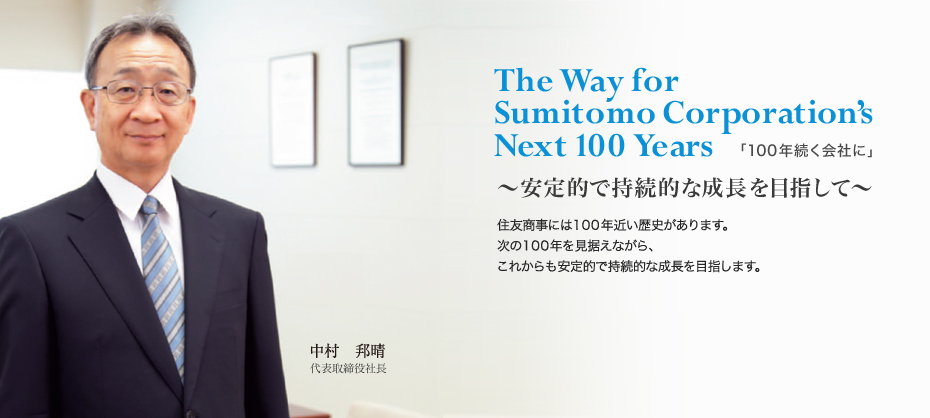 The Way for Sumitomo Corporation’s Next 100 Years 「100年続く会社に」～安定的で持続的な成長を目指して～ 住友商事には100年近い歴史があります。次の100年を見据えながら これからも安定的で持続的な成長を目指します。