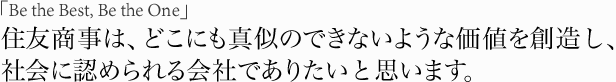 「Be the Best, Be the One」住友商事は、どこにも真似のできないような価値を創造し、社会に認められる会社でありたいと思います。