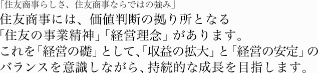 「住友商事らしさ、住友商事ならではの強み」住友商事には、価値判断の拠り所となる「住友の事業精神」「経営理念」があります。これを「経営の礎」として、「収益の拡大」と「経営の安定」のバランスを意識しながら、持続的な成長を目指します。