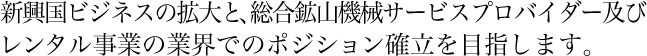 新興国ビジネスの拡大と、総合鉱山機械サービスプロバイダー及びレンタル事業の業界でのポジション確立を目指します。
