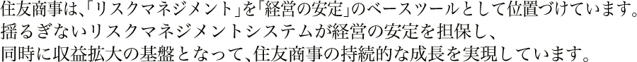 住友商事は、「リスクマネジメント」を「経営の安定」のベースツールとして位置づけています。揺るぎないリスクマネジメントシステムが経営の安定を担保し、同時に収益拡大の基盤となって、住友商事の持続的な成長を実現しています。