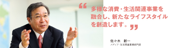 多様な消費・生活関連事業を融合し、新たなライフスタイルを創造します。佐々木 新一　メディア・生活関連事業部門長