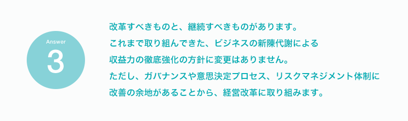 Answer 改革すべきものと、継続すべきものがあります。これまで取り組んできた、ビジネスの新陳代謝による収益力の徹底強化の方針に変更はありません。ただし、ガバナンスや意思決定プロセス、リスクマネジメント体制に改善の余地があることから、経営改革に取り組みます。