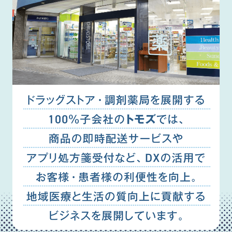 ドラッグストア・調剤薬局を展開する100％子会社のトモズでは、商品の即時配送サービスやアプリ処方箋受付など、DXの活用でお客様・患者様の利便性を向上。地域医療と生活の質向上に貢献するビジネスを展開しています。