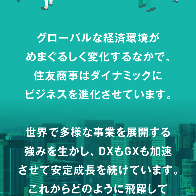 グローバルな経済環境がめまぐるしく変化するなかで、住友商事はダイナミックにビジネスを進化させています。世界で多様な事業を展開する強みを生かし、DXもGXも加速させて安定成長を続けています。これからどのように飛躍して