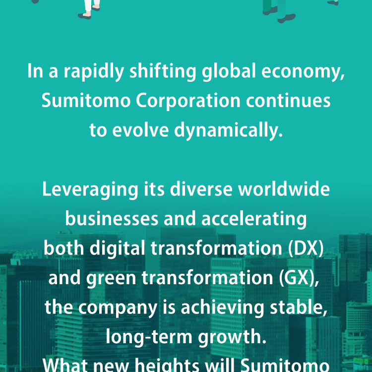 In a rapidly shifting global economy, Sumitomo Corporation continues to evolve dynamically. Leveraging its diverse worldwide businesses and accelerating both digital transformation (DX) and green transformation (GX), the company is achieving stable, long-term growth.