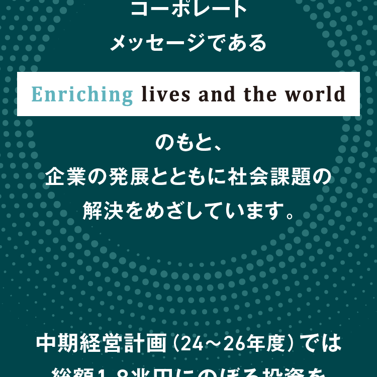 コーポレートメッセージである Enriching lives and the world のもと、企業の発展とともに社会課題の解決をめざしています。中期経営計画（24～26年度）では