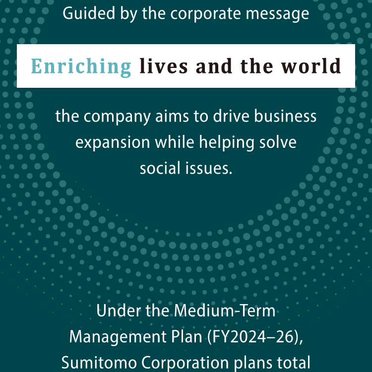 Guided by the corporate message "Enriching lives and the world," the company aims to drive business expansion while helping solve social issues. Under the Medium-Term Management Plan (FY2024-26), Sumitomo Corporation plans total investments of ¥1.8 trillion, further strengthening earnings power.