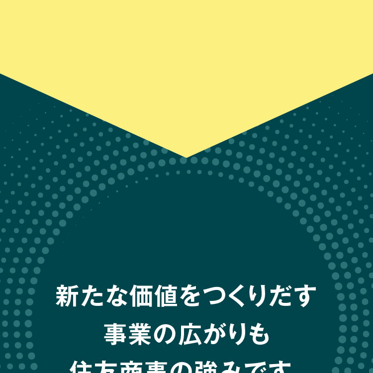 新たな価値をつくりだす事業の広がりも住友商事の強みです。