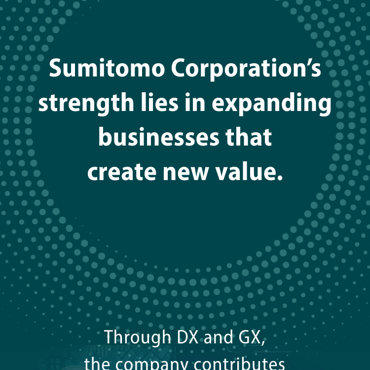 Sumitomo Corporation's strength lies in expanding businesses that create new value. Through DX and GX, the company contributes to solving global challenges.