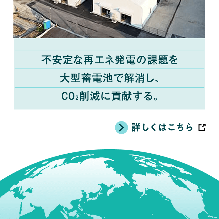 不安定な再エネ発電の課題を大型蓄電池で解消し、ＣＯ₂削減に貢献する。詳しくはこちら